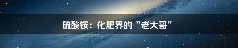 硫酸铵：化肥界的“老大哥”