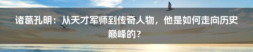 诸葛孔明：从天才军师到传奇人物，他是如何走向历史巅峰的？