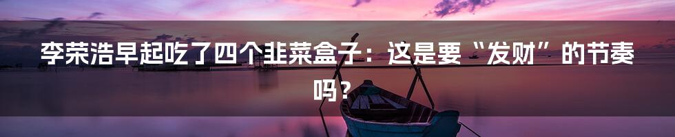 李荣浩早起吃了四个韭菜盒子：这是要“发财”的节奏吗？