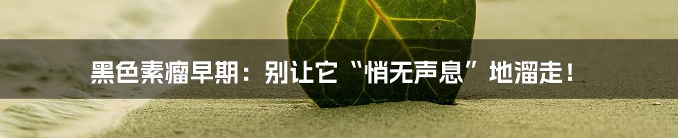 黑色素瘤早期：别让它“悄无声息”地溜走！