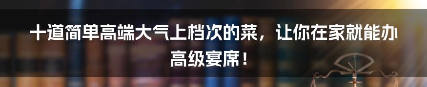 十道简单高端大气上档次的菜，让你在家就能办高级宴席！