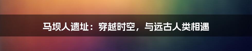 马坝人遗址：穿越时空，与远古人类相遇