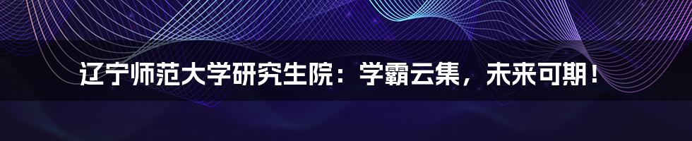 辽宁师范大学研究生院：学霸云集，未来可期！