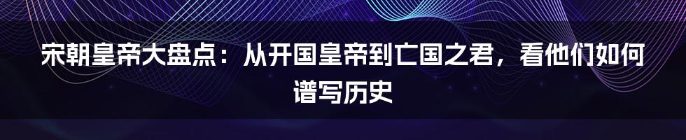 宋朝皇帝大盘点：从开国皇帝到亡国之君，看他们如何谱写历史