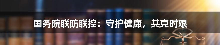 国务院联防联控：守护健康，共克时艰