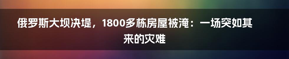 俄罗斯大坝决堤，1800多栋房屋被淹：一场突如其来的灾难