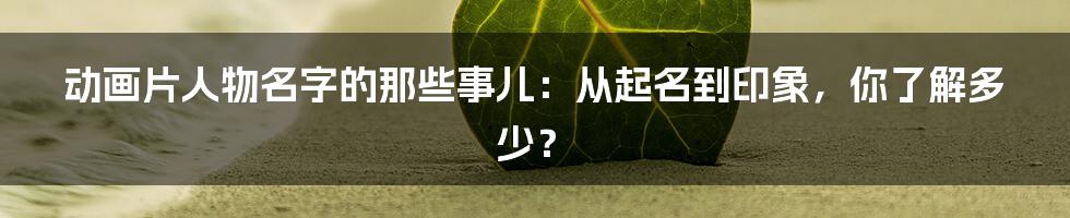 动画片人物名字的那些事儿：从起名到印象，你了解多少？