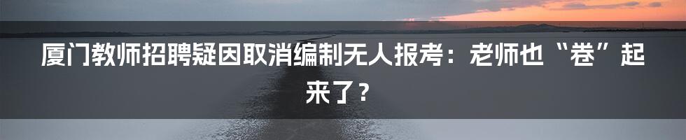 厦门教师招聘疑因取消编制无人报考：老师也“卷”起来了？