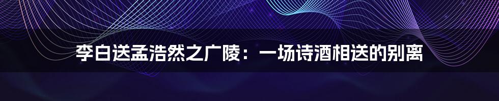 李白送孟浩然之广陵：一场诗酒相送的别离