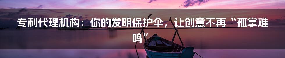 专利代理机构：你的发明保护伞，让创意不再“孤掌难鸣”