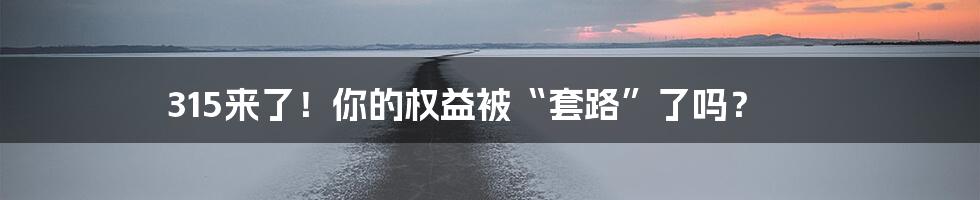 315来了！你的权益被“套路”了吗？