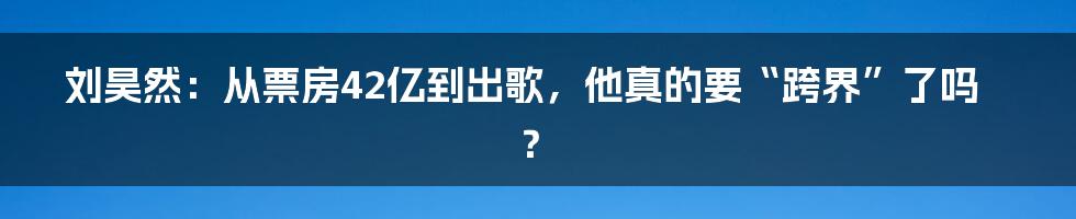 刘昊然：从票房42亿到出歌，他真的要“跨界”了吗？