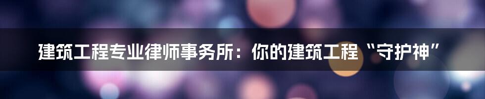 建筑工程专业律师事务所：你的建筑工程“守护神”