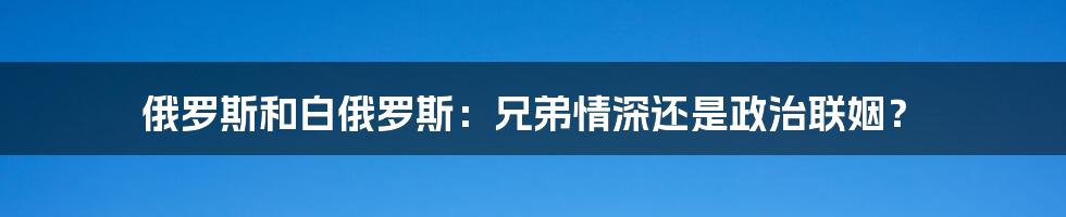 俄罗斯和白俄罗斯：兄弟情深还是政治联姻？