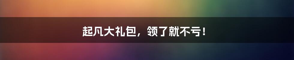 起凡大礼包，领了就不亏！