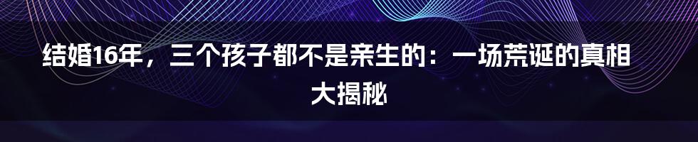 结婚16年，三个孩子都不是亲生的：一场荒诞的真相大揭秘