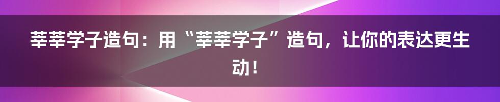 莘莘学子造句：用“莘莘学子”造句，让你的表达更生动！