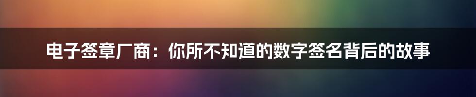 电子签章厂商：你所不知道的数字签名背后的故事