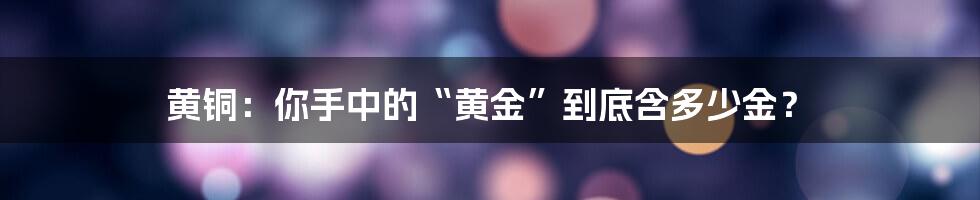 黄铜：你手中的“黄金”到底含多少金？