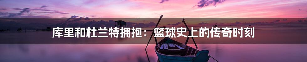 库里和杜兰特拥抱：篮球史上的传奇时刻