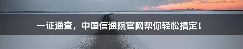 一证通查，中国信通院官网帮你轻松搞定！