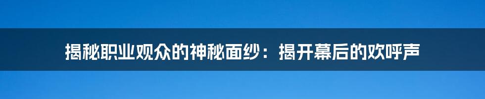 揭秘职业观众的神秘面纱：揭开幕后的欢呼声