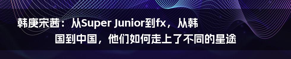 韩庚宋茜：从Super Junior到fx，从韩国到中国，他们如何走上了不同的星途