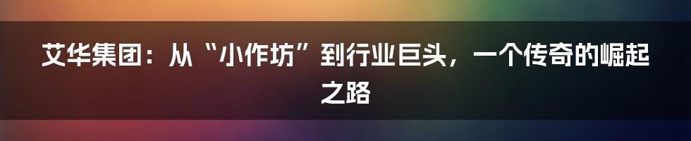 艾华集团：从“小作坊”到行业巨头，一个传奇的崛起之路