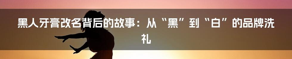 黑人牙膏改名背后的故事：从“黑”到“白”的品牌洗礼