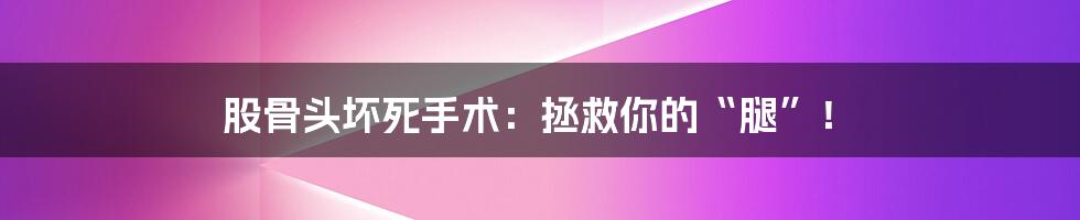 股骨头坏死手术：拯救你的“腿”！