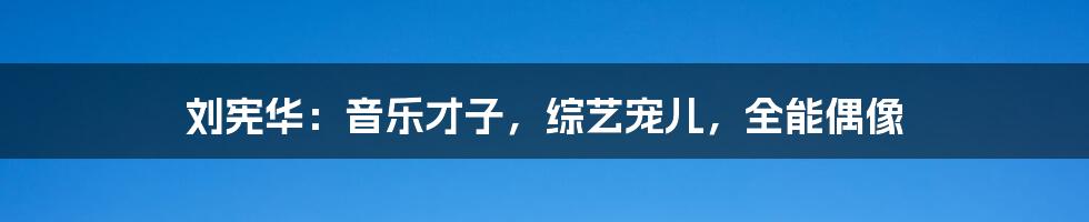 刘宪华：音乐才子，综艺宠儿，全能偶像