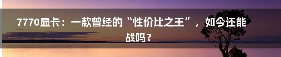 7770显卡：一款曾经的“性价比之王”，如今还能战吗？