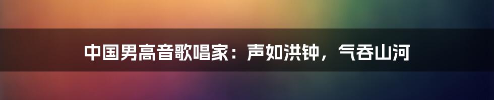 中国男高音歌唱家：声如洪钟，气吞山河