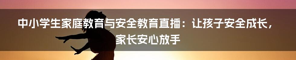 中小学生家庭教育与安全教育直播：让孩子安全成长，家长安心放手