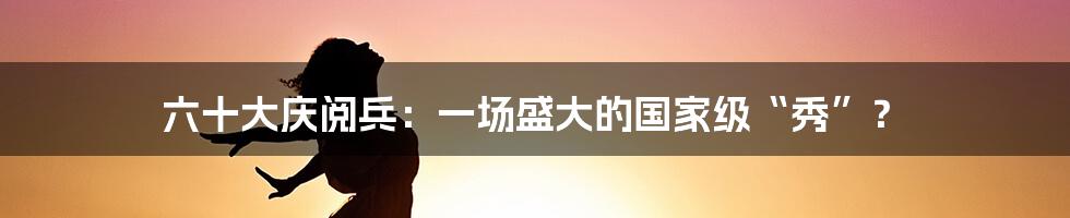 六十大庆阅兵：一场盛大的国家级“秀”？