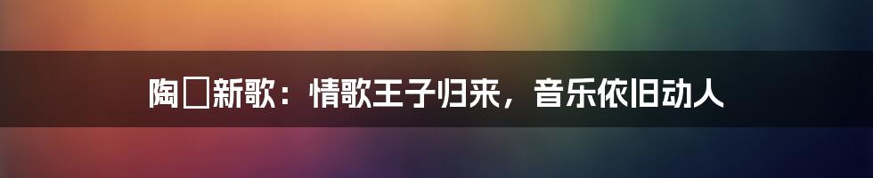 陶喆新歌：情歌王子归来，音乐依旧动人