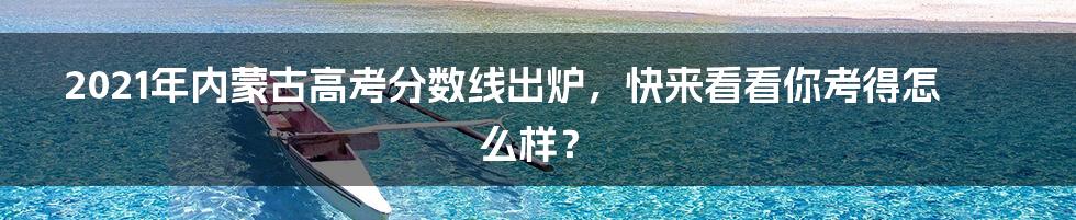 2021年内蒙古高考分数线出炉，快来看看你考得怎么样？