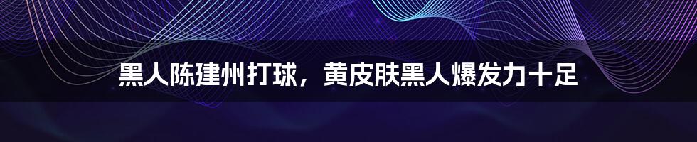 黑人陈建州打球，黄皮肤黑人爆发力十足