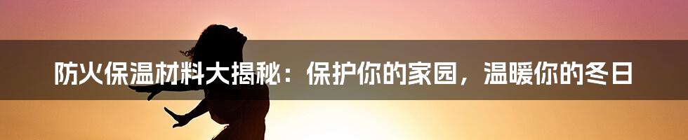 防火保温材料大揭秘：保护你的家园，温暖你的冬日