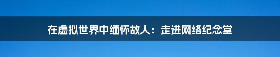 在虚拟世界中缅怀故人：走进网络纪念堂