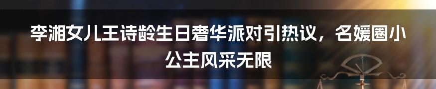 李湘女儿王诗龄生日奢华派对引热议，名媛圈小公主风采无限