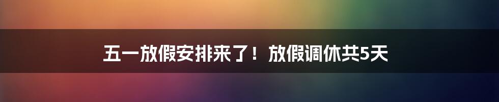 五一放假安排来了！放假调休共5天