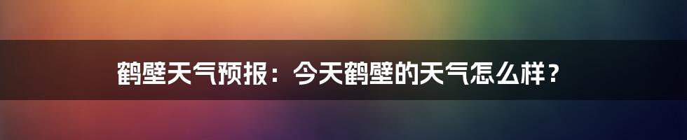 鹤壁天气预报：今天鹤壁的天气怎么样？