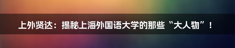 上外贤达：揭秘上海外国语大学的那些“大人物”！