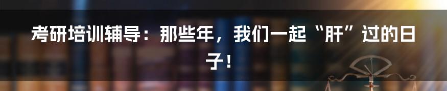 考研培训辅导：那些年，我们一起“肝”过的日子！