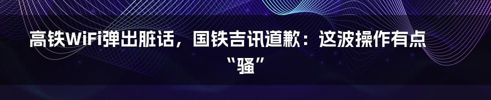 高铁WiFi弹出脏话，国铁吉讯道歉：这波操作有点“骚”