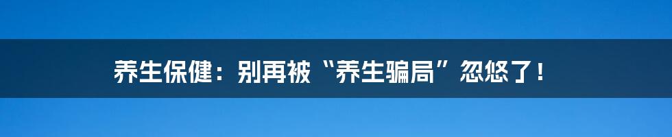 养生保健：别再被“养生骗局”忽悠了！