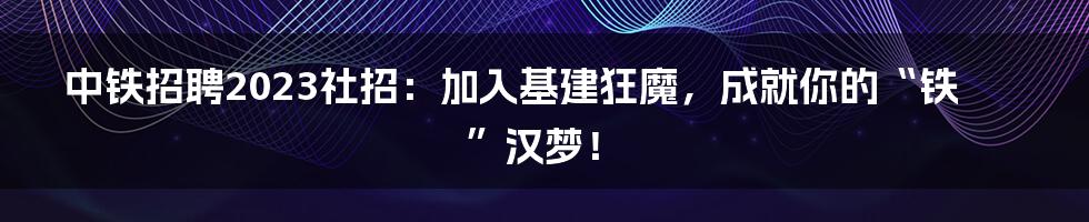 中铁招聘2023社招：加入基建狂魔，成就你的“铁”汉梦！