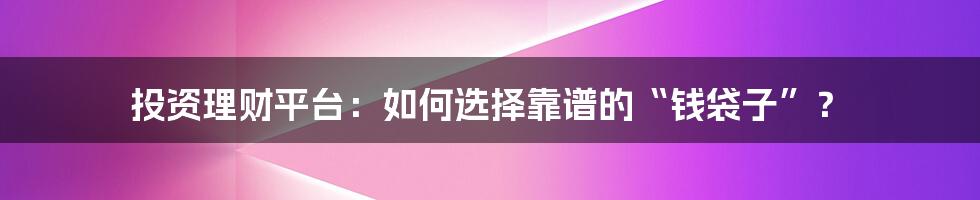 投资理财平台：如何选择靠谱的“钱袋子”？