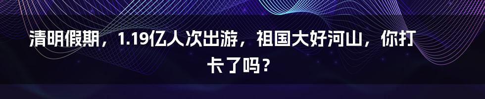 清明假期，1.19亿人次出游，祖国大好河山，你打卡了吗？